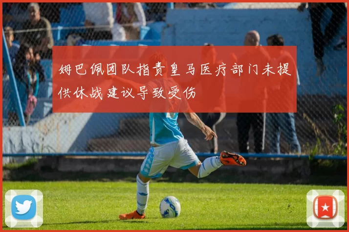 姆巴佩团队指责皇马医疗部门未提供休战建议导致受伤