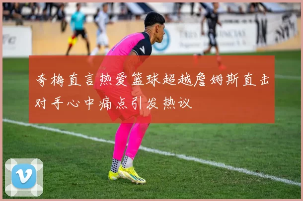 夸梅直言热爱篮球超越詹姆斯直击对手心中痛点引发热议