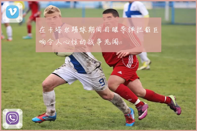 在卡塔尔踢球期间目睹导弹拦截巨响令人心惊的战争见闻