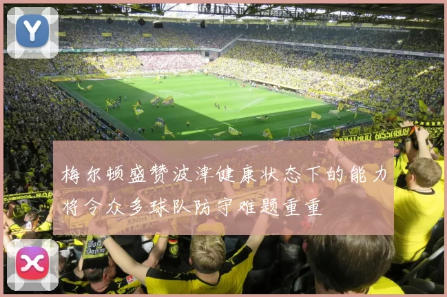 梅尔顿盛赞波津健康状态下的能力将令众多球队防守难题重重