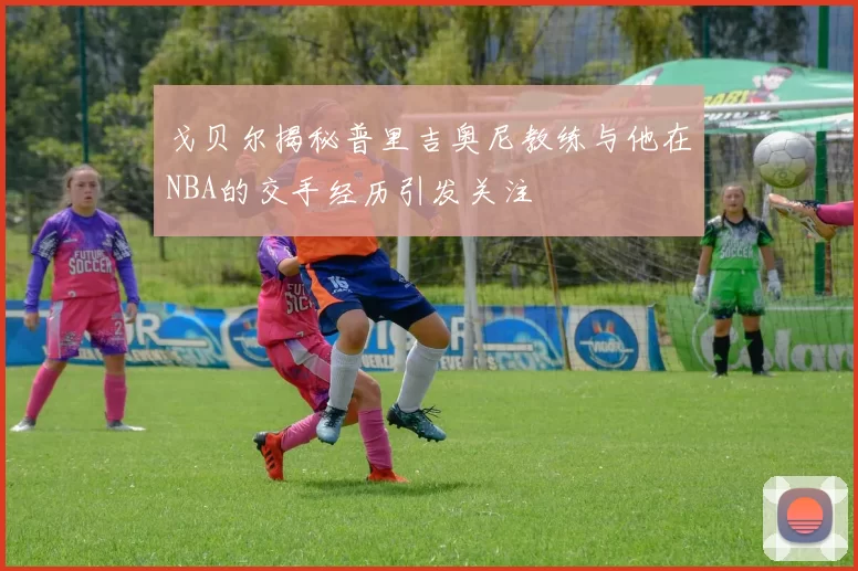 戈贝尔揭秘普里吉奥尼教练与他在NBA的交手经历引发关注
