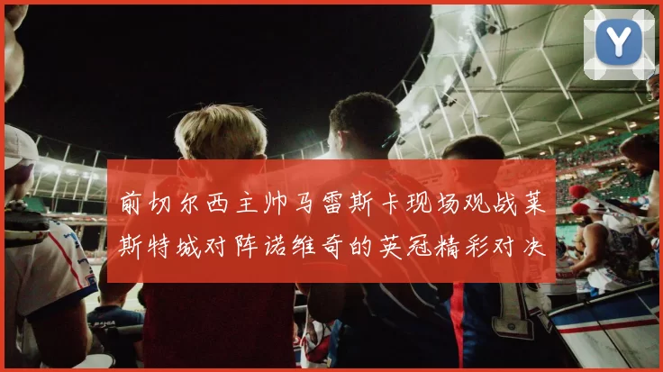 前切尔西主帅马雷斯卡现场观战莱斯特城对阵诺维奇的英冠精彩对决