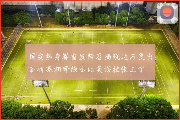 国安热身赛首发阵容揭晓达万复出孔特亮相锋线法比奥搭档张玉宁