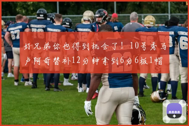好兄弟你也得到机会了！10号秀马卢阿奇替补12分钟拿到6分6板1帽