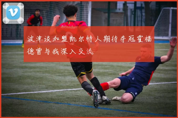波津谈加盟凯尔特人期待夺冠霍福德曾与我深入交流