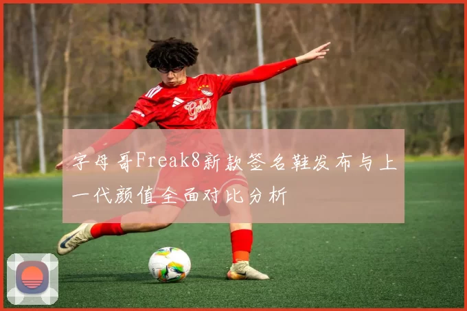 字母哥Freak8新款签名鞋发布与上一代颜值全面对比分析