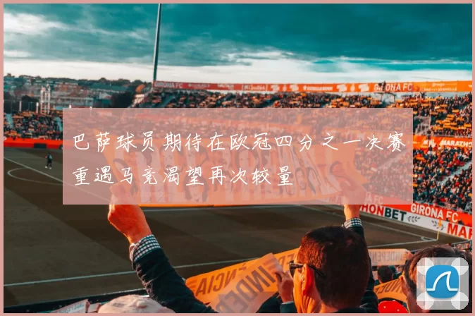 巴萨球员期待在欧冠四分之一决赛重遇马竞渴望再次较量