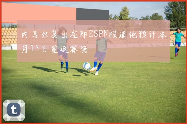 内马尔复出在即ESPN报道他预计本月15日重返赛场