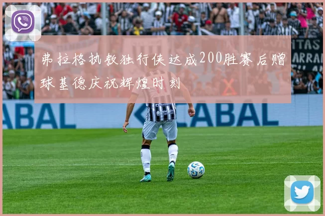 弗拉格执教独行侠达成200胜赛后赠球基德庆祝辉煌时刻