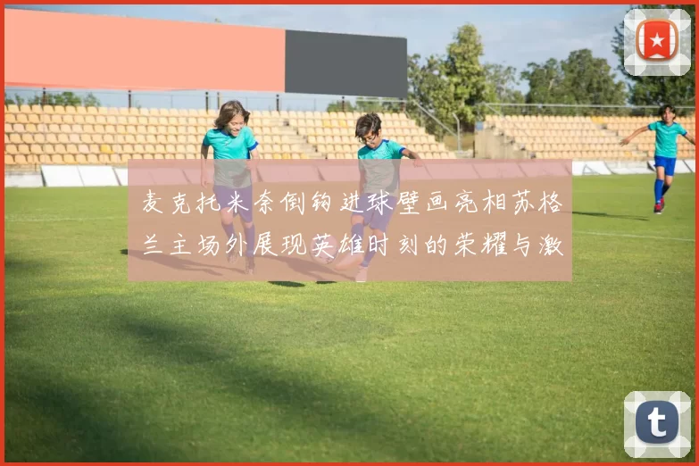 麦克托米奈倒钩进球壁画亮相苏格兰主场外展现英雄时刻的荣耀与激情