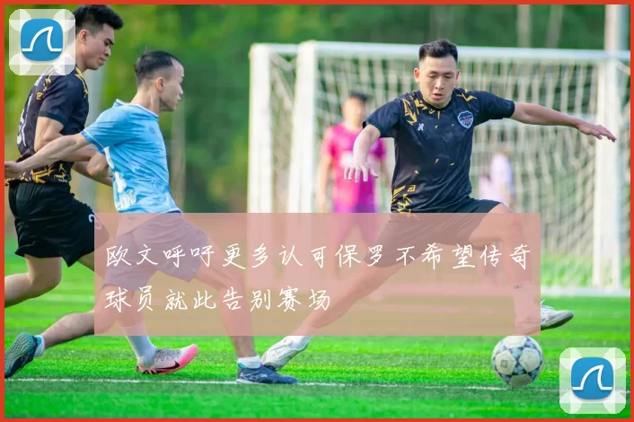 欧文呼吁更多认可保罗不希望传奇球员就此告别赛场