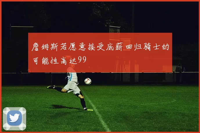 詹姆斯若愿意接受底薪回归骑士的可能性高达99