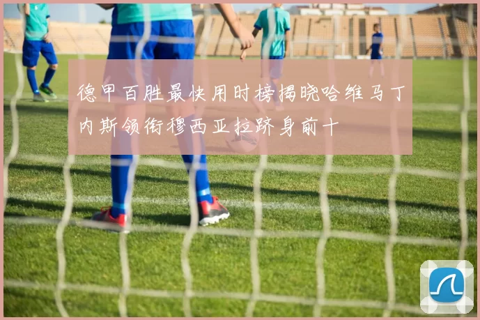 德甲百胜最快用时榜揭晓哈维马丁内斯领衔穆西亚拉跻身前十