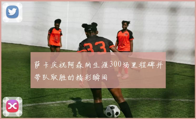 萨卡庆祝阿森纳生涯300场里程碑并带队取胜的精彩瞬间