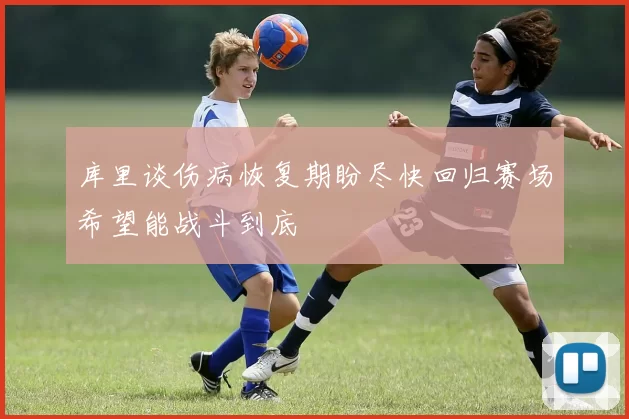 库里谈伤病恢复期盼尽快回归赛场希望能战斗到底